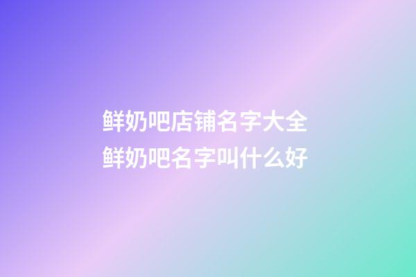 鲜奶吧店铺名字大全 鲜奶吧名字叫什么好